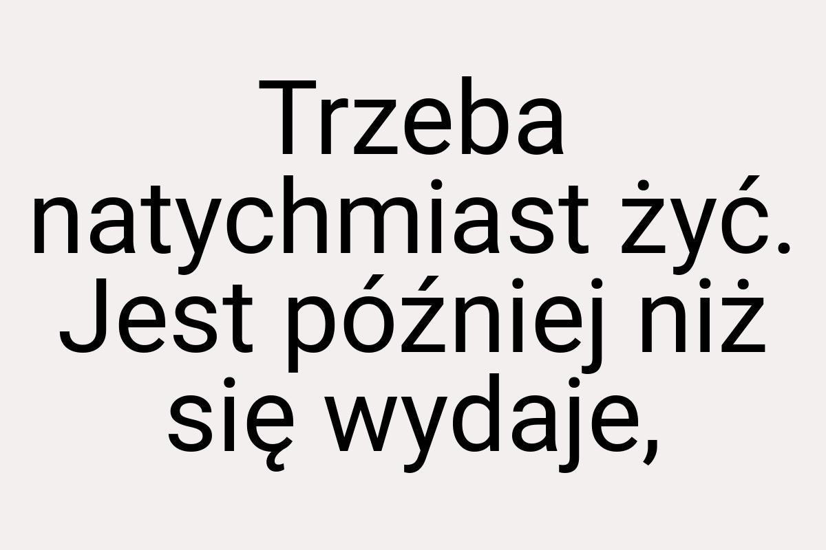 Trzeba natychmiast żyć. Jest później niż się wydaje