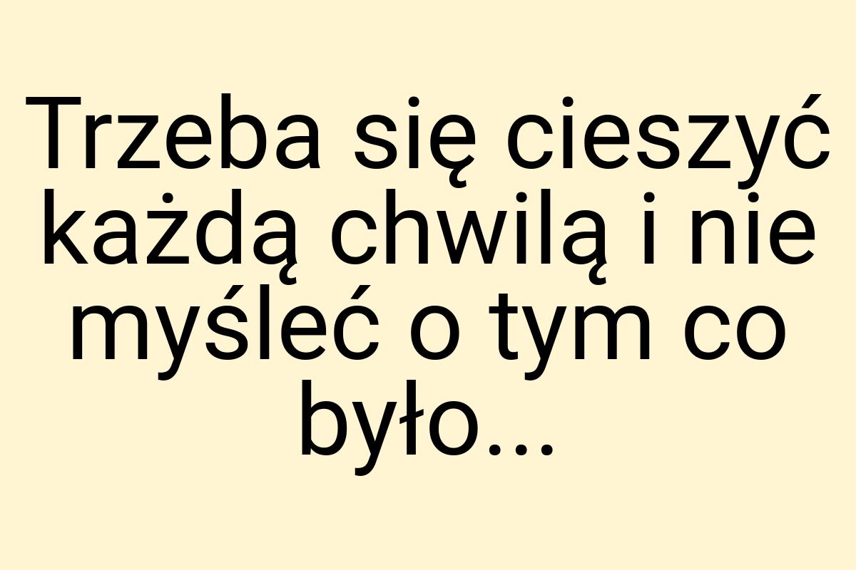 Trzeba się cieszyć każdą chwilą i nie myśleć o tym co