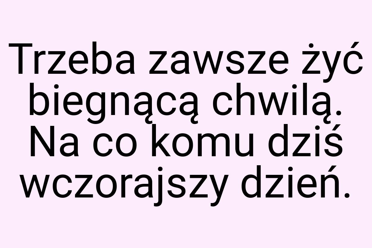 Trzeba zawsze żyć biegnącą chwilą. Na co komu dziś