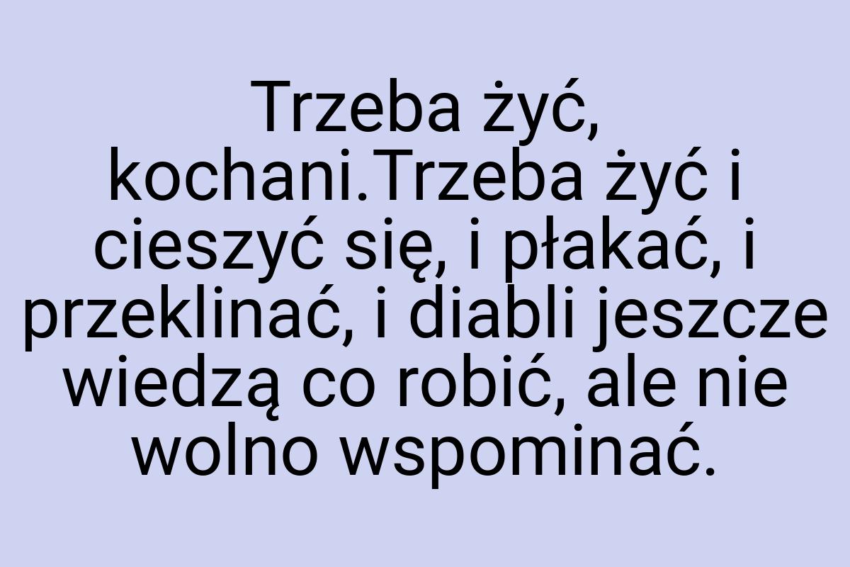 Trzeba żyć, kochani.Trzeba żyć i cieszyć się, i płakać, i