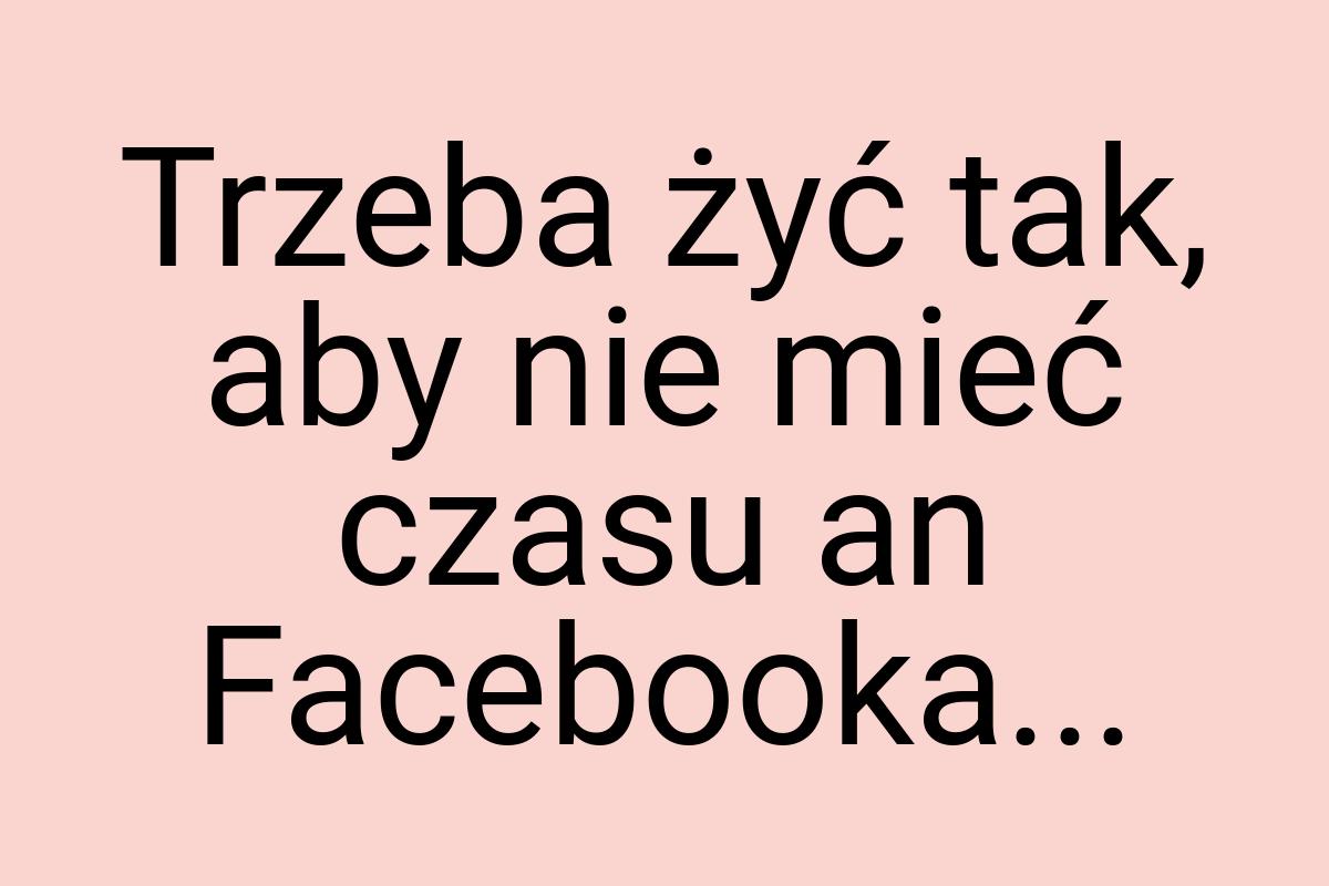 Trzeba żyć tak, aby nie mieć czasu an Facebooka