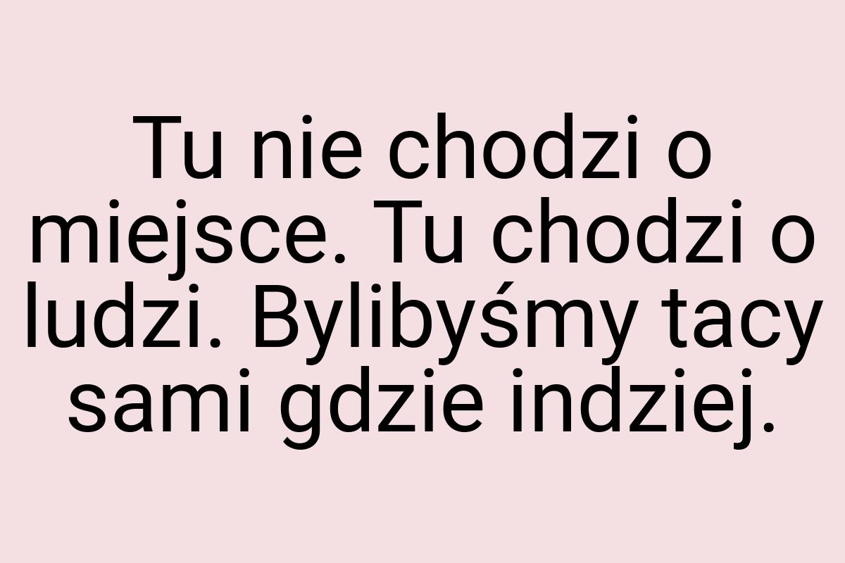 Tu nie chodzi o miejsce. Tu chodzi o ludzi. Bylibyśmy tacy