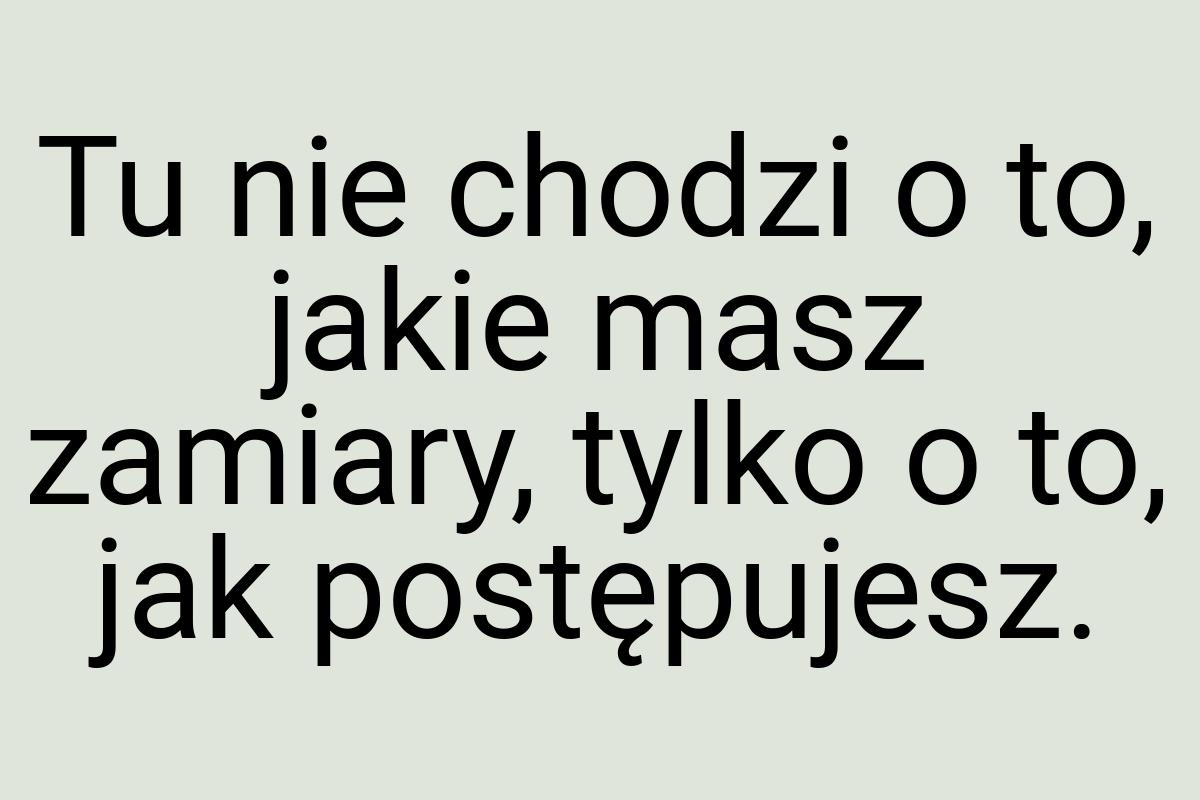 Tu nie chodzi o to, jakie masz zamiary, tylko o to, jak