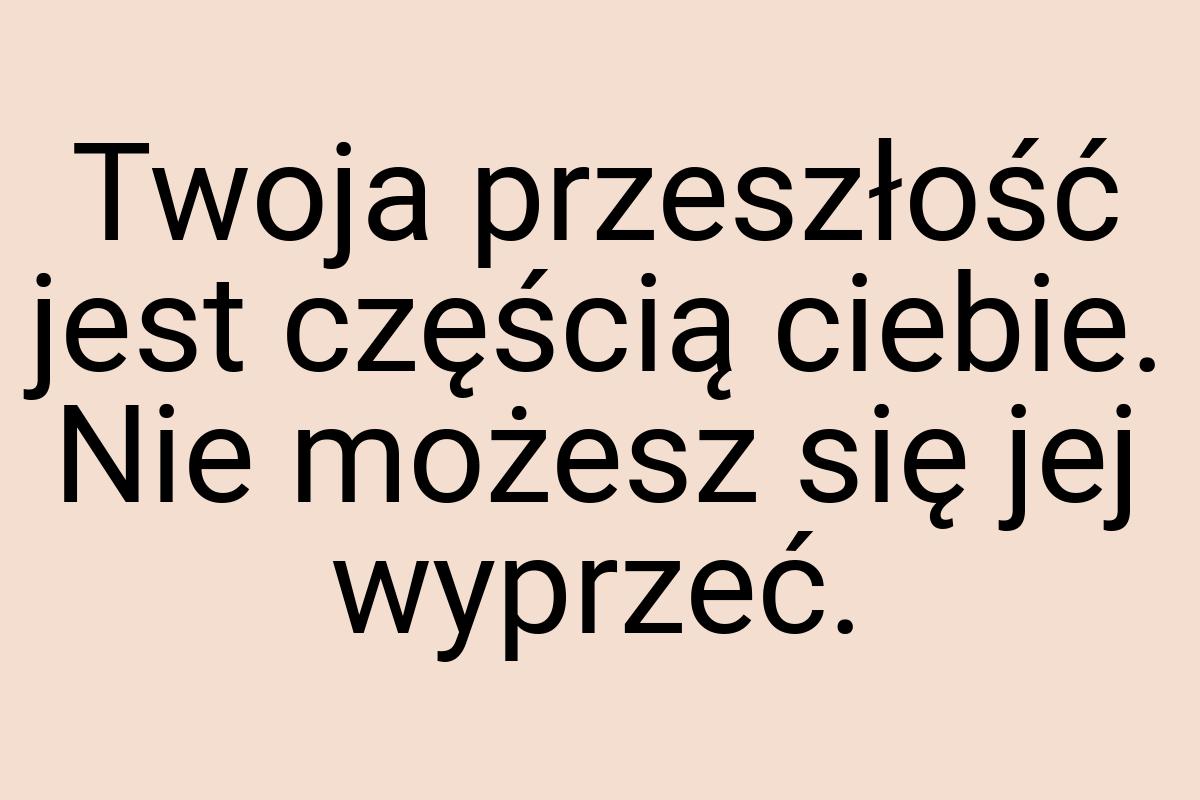 Twoja przeszłość jest częścią ciebie. Nie możesz się jej