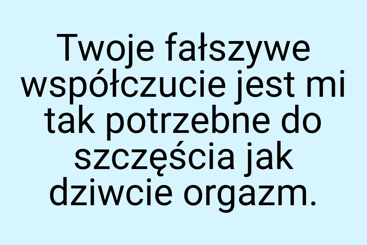 Twoje fałszywe współczucie jest mi tak potrzebne do