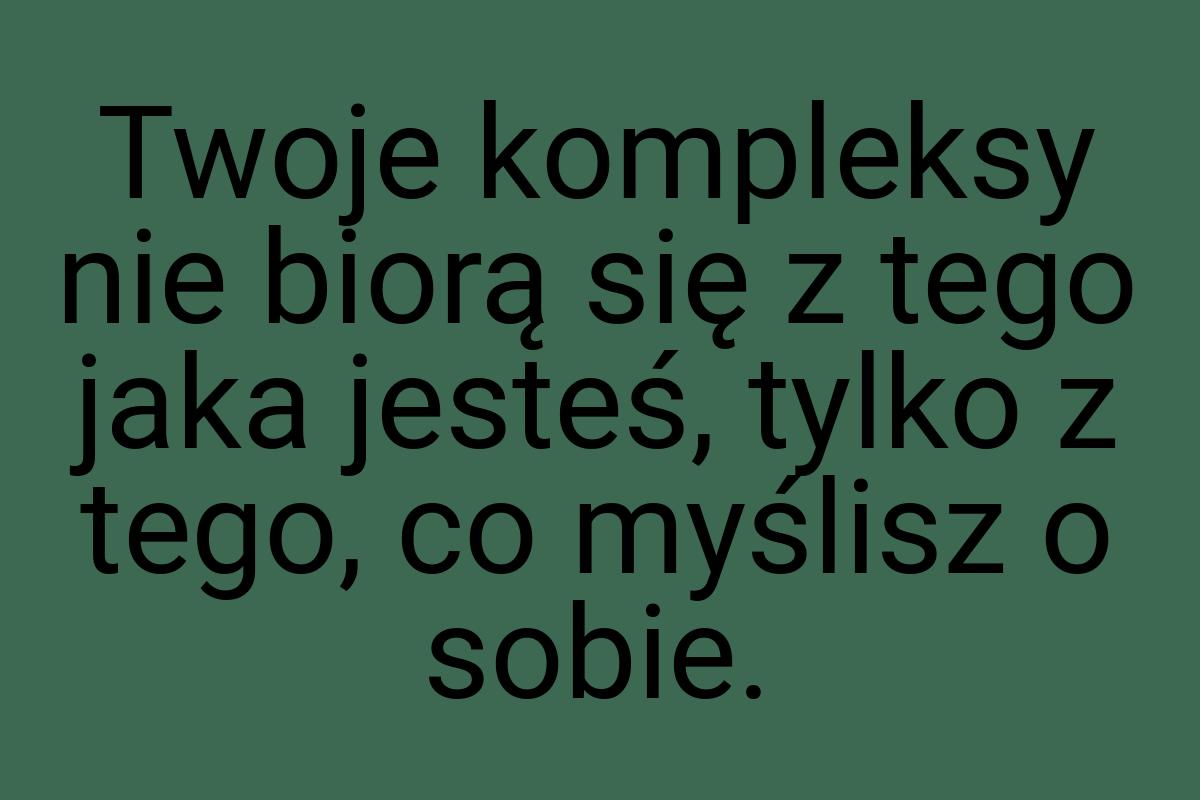 Twoje kompleksy nie biorą się z tego jaka jesteś, tylko z