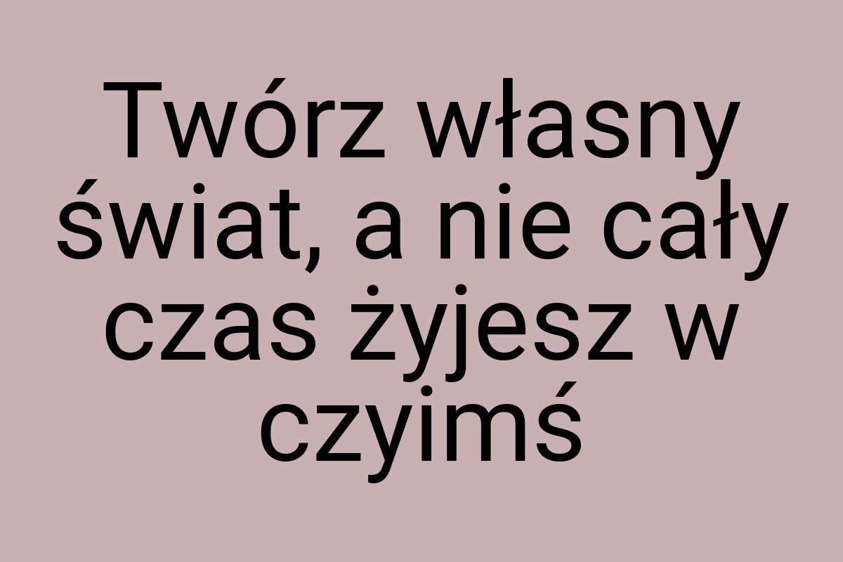 Twórz własny świat, a nie cały czas żyjesz w czyimś