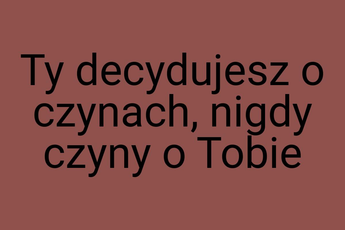 Ty decydujesz o czynach, nigdy czyny o Tobie