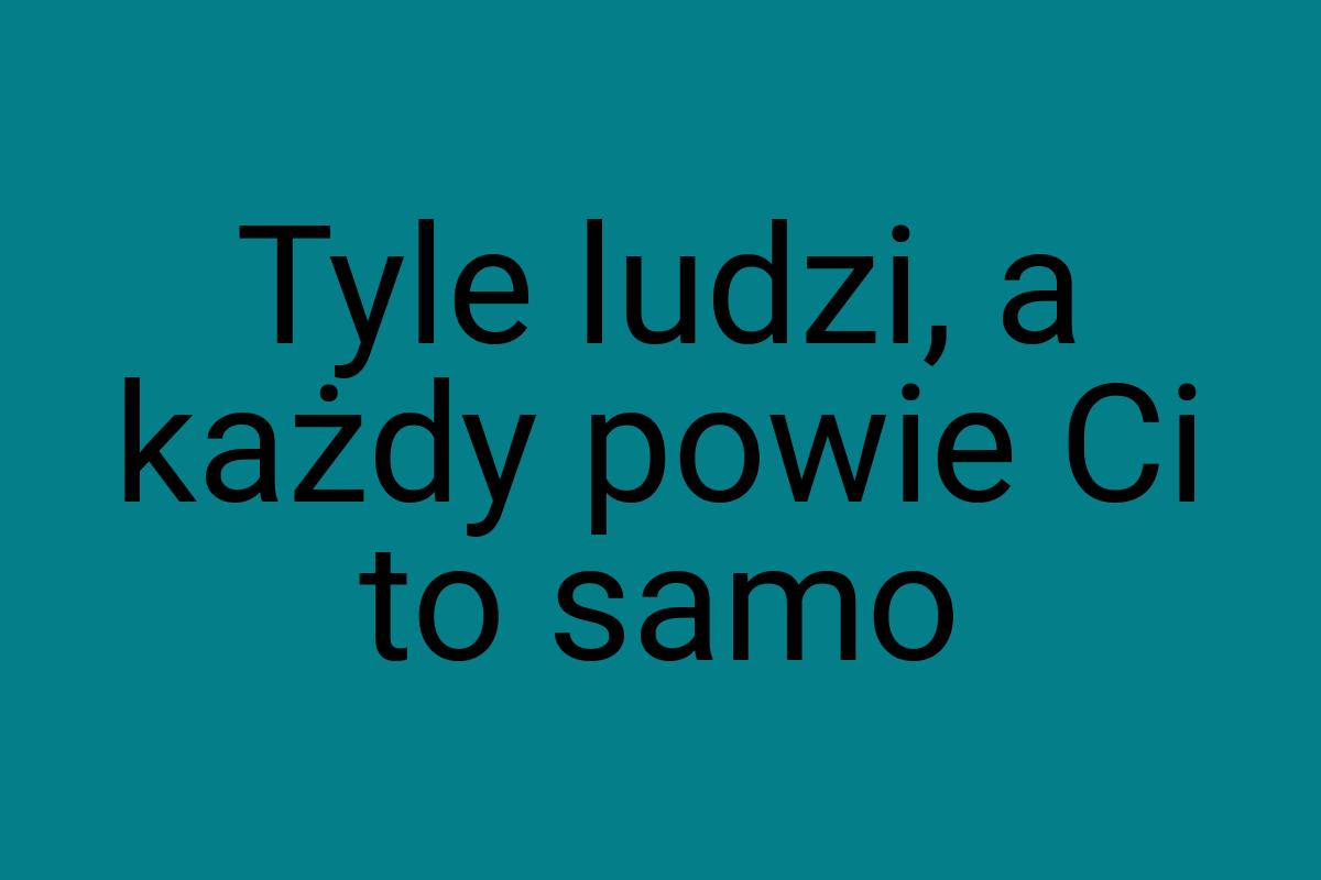 Ty­le ludzi, a każdy po­wie Ci to samo