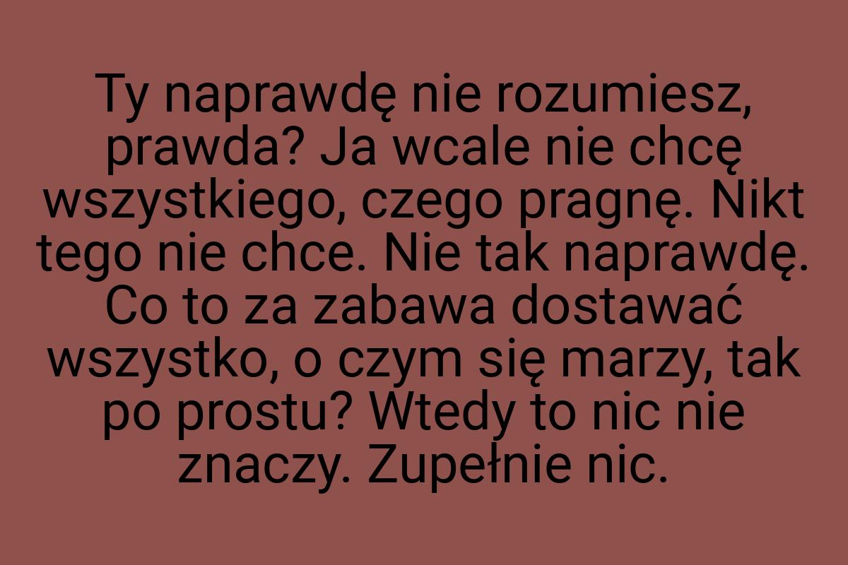 Ty naprawdę nie rozumiesz, prawda? Ja wcale nie chcę