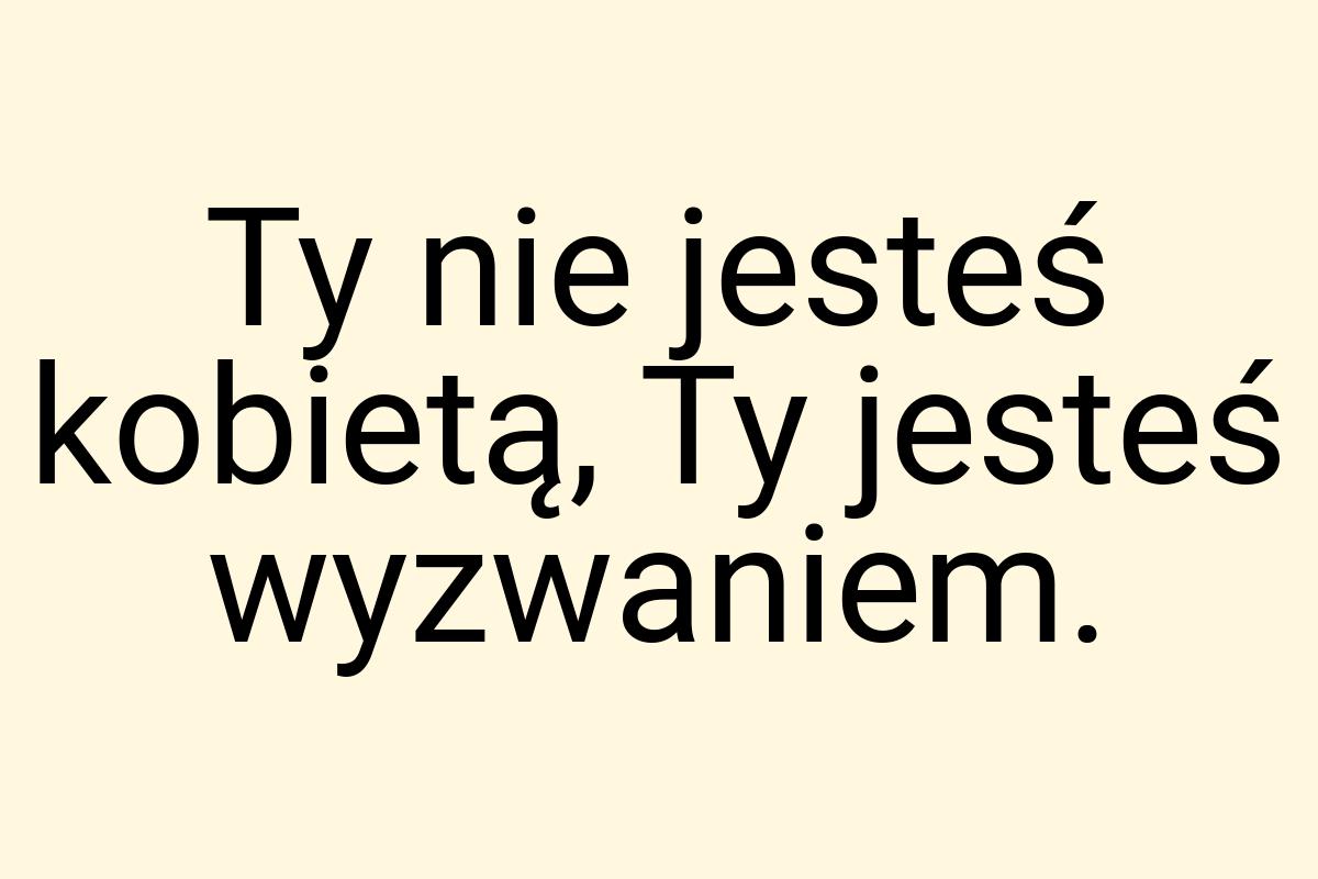 Ty nie jesteś kobietą, Ty jesteś wyzwaniem