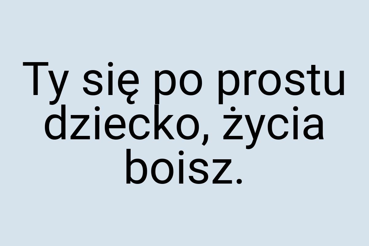 Ty się po prostu dziecko, życia boisz