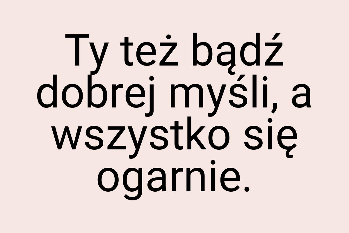 Ty też bądź dobrej myśli, a wszystko się ogarnie