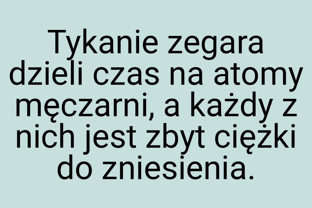 Tykanie zegara dzieli czas na atomy męczarni, a każdy z