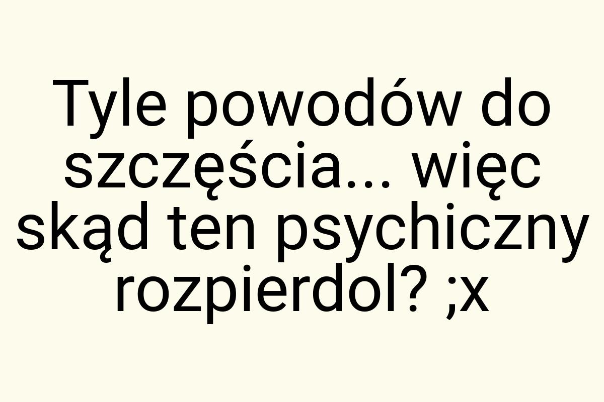 Tyle powodów do szczęścia... więc skąd ten psychiczny