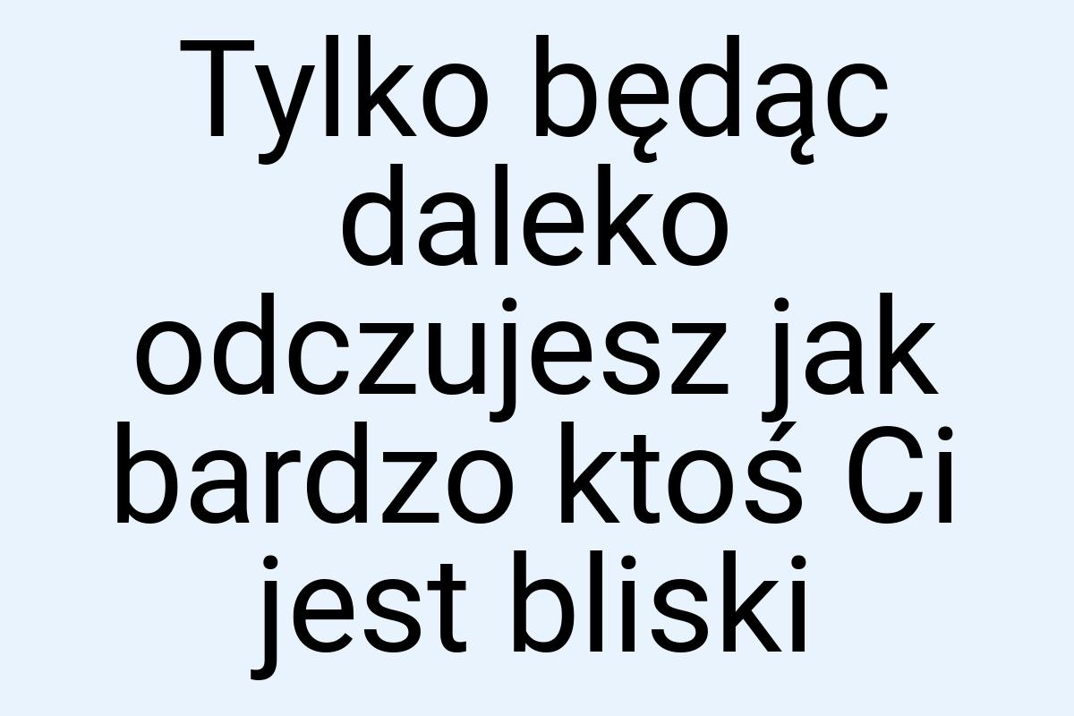 Tylko będąc daleko odczujesz jak bardzo ktoś Ci jest bliski