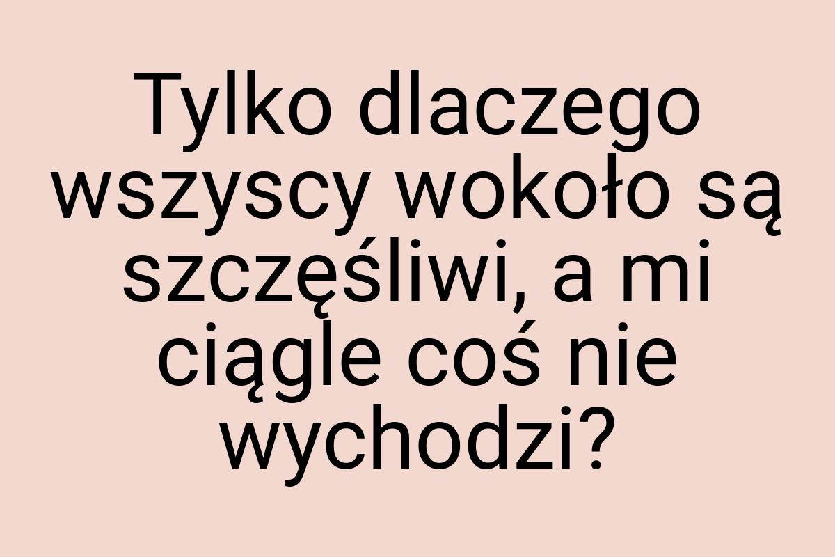 Tylko dlaczego wszyscy wokoło są szczęśliwi, a mi ciągle