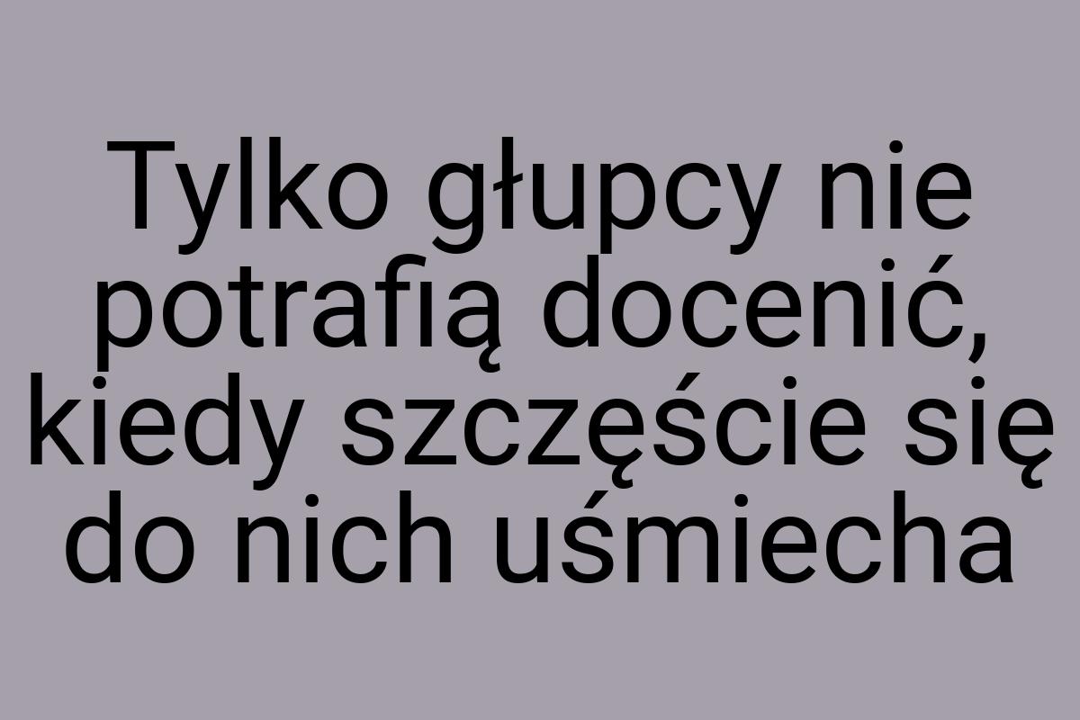 Tylko głupcy nie potrafią docenić, kiedy szczęście się do