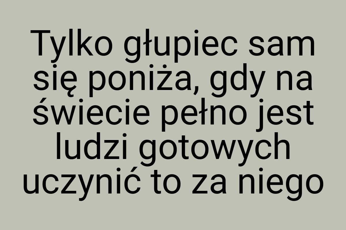 Tylko głupiec sam się poniża, gdy na świecie pełno jest