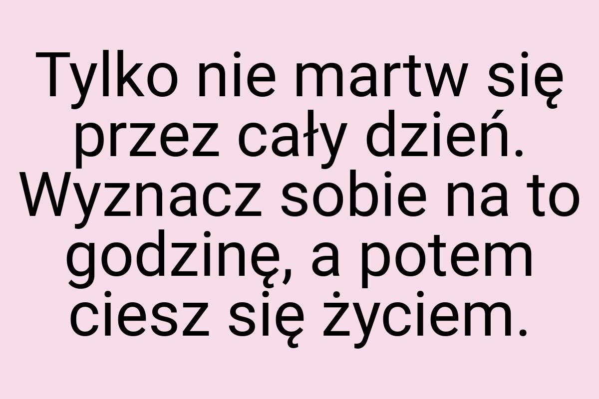 Tylko nie martw się przez cały dzień. Wyznacz sobie na to