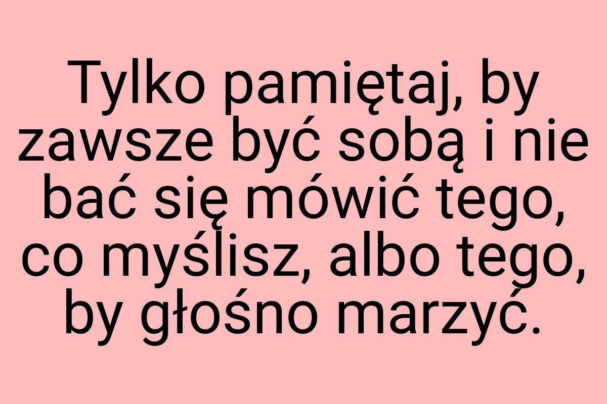 Tylko pamiętaj, by zawsze być sobą i nie bać się mówić