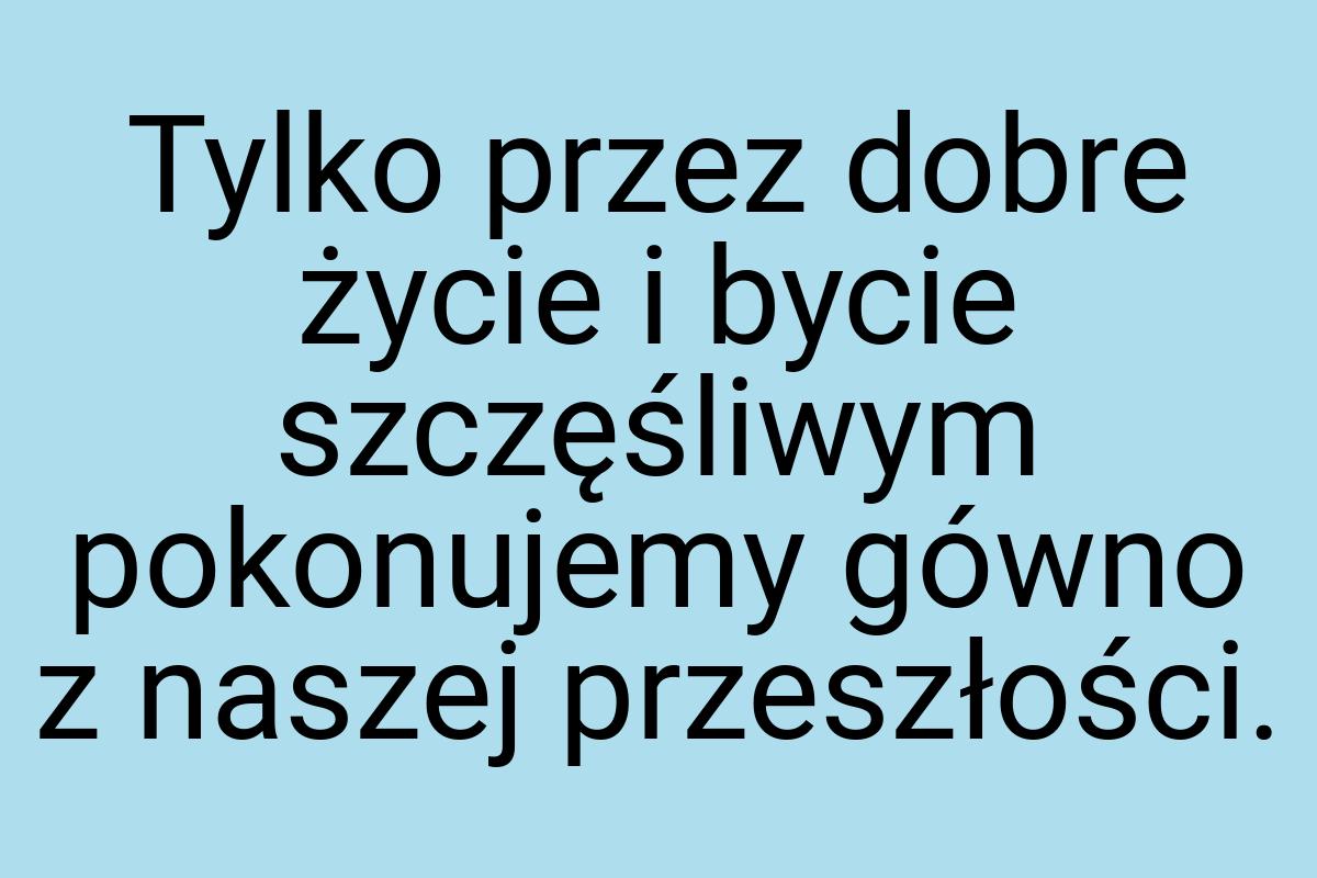 Tylko przez dobre życie i bycie szczęśliwym pokonujemy