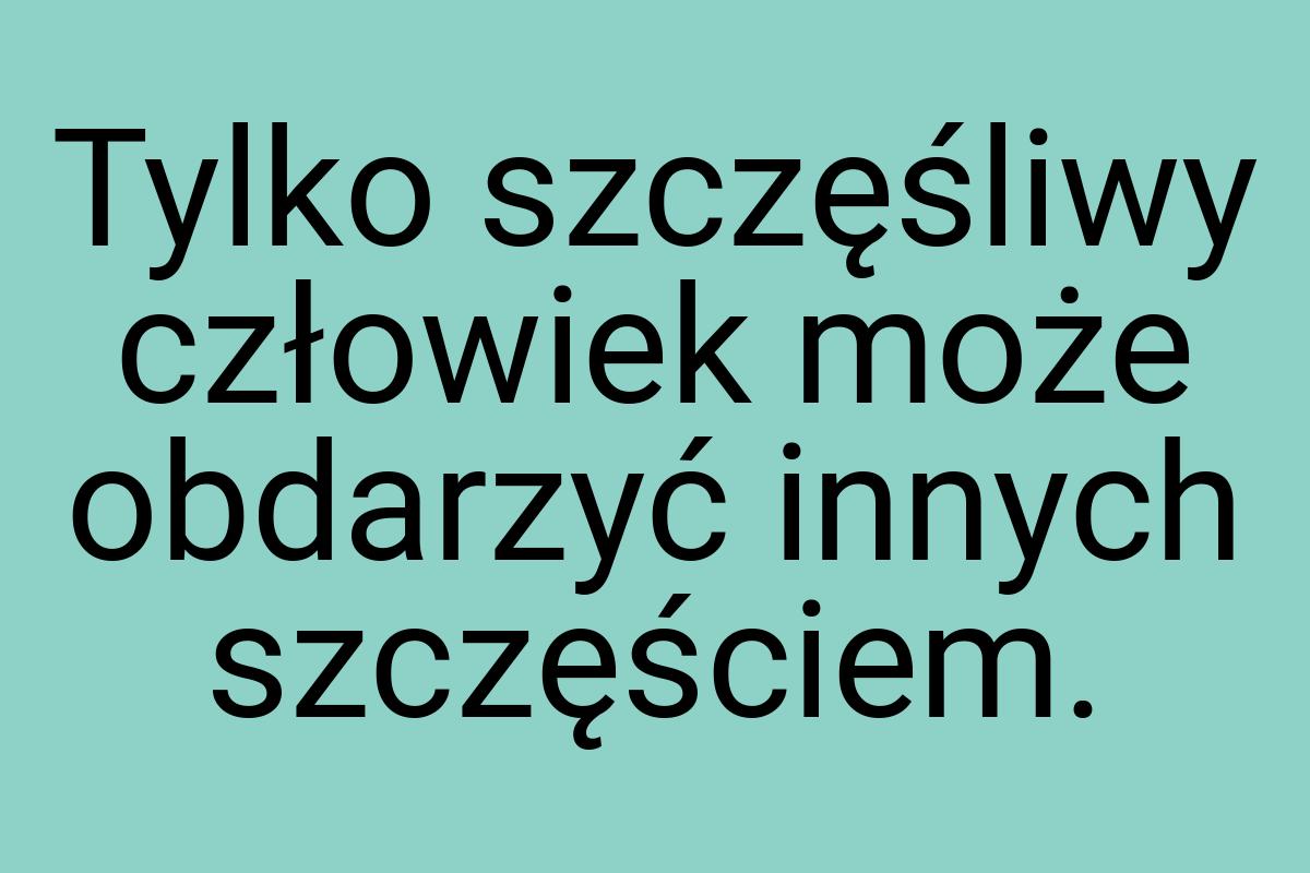 Tylko szczęśliwy człowiek może obdarzyć innych szczęściem