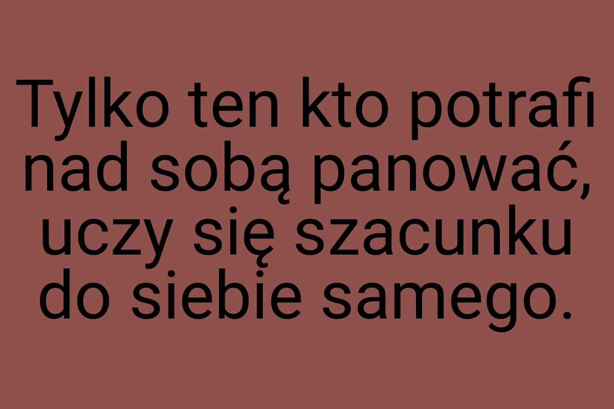 Tylko ten kto potrafi nad sobą panować, uczy się szacunku