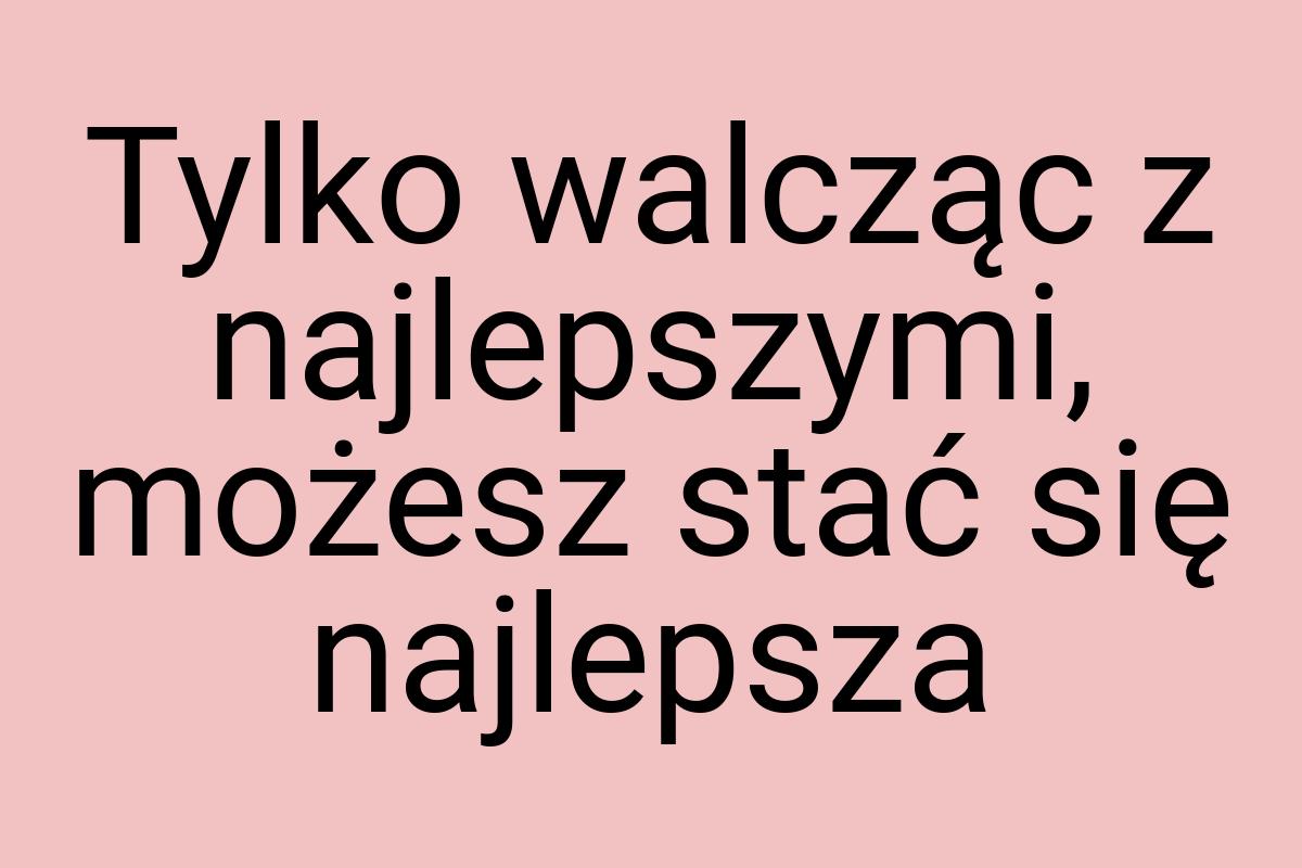 Tylko walcząc z najlepszymi, możesz stać się najlepsza