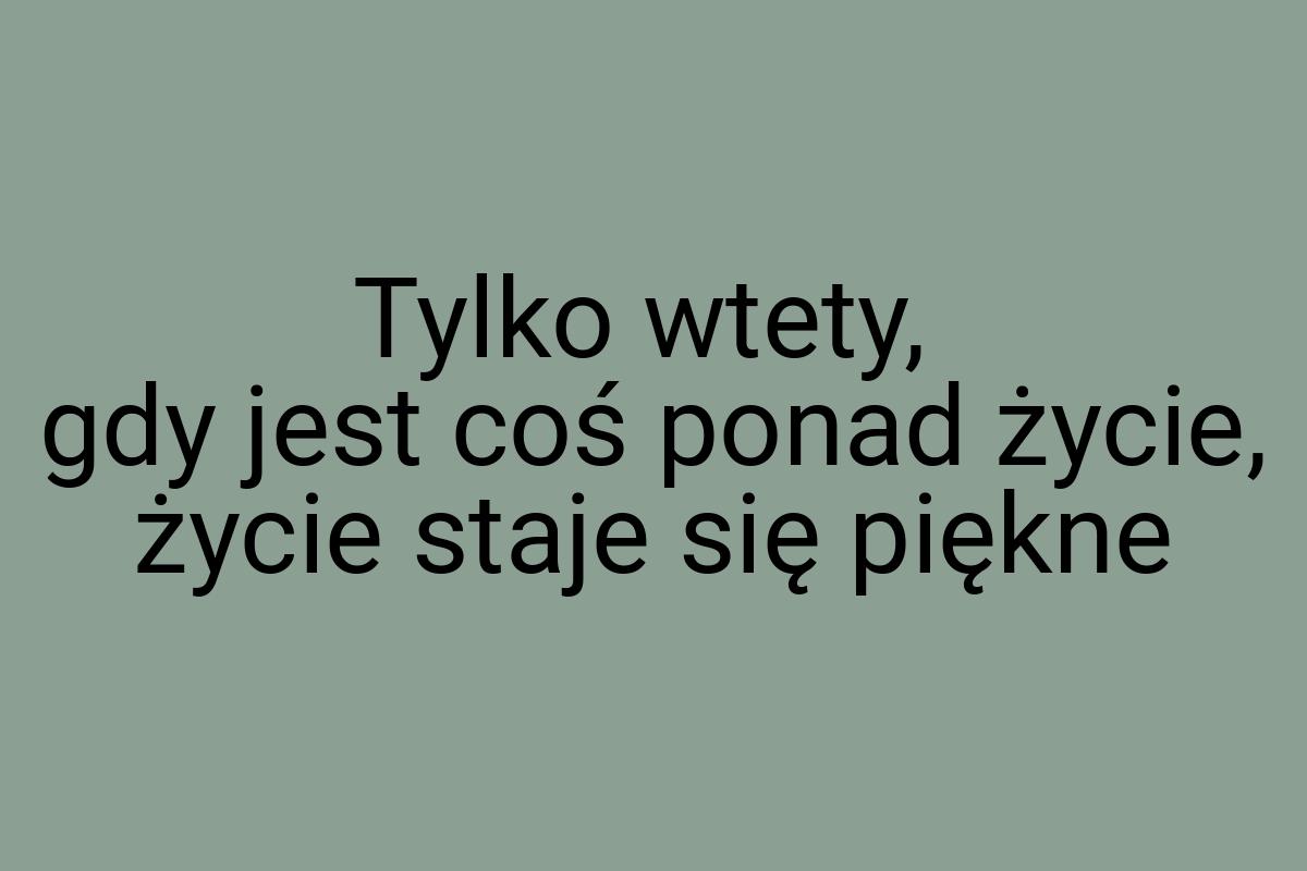 Tylko wtety, gdy jest coś ponad życie, życie staje się