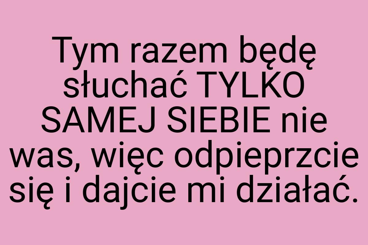 Tym razem będę słuchać TYLKO SAMEJ SIEBIE nie was, więc