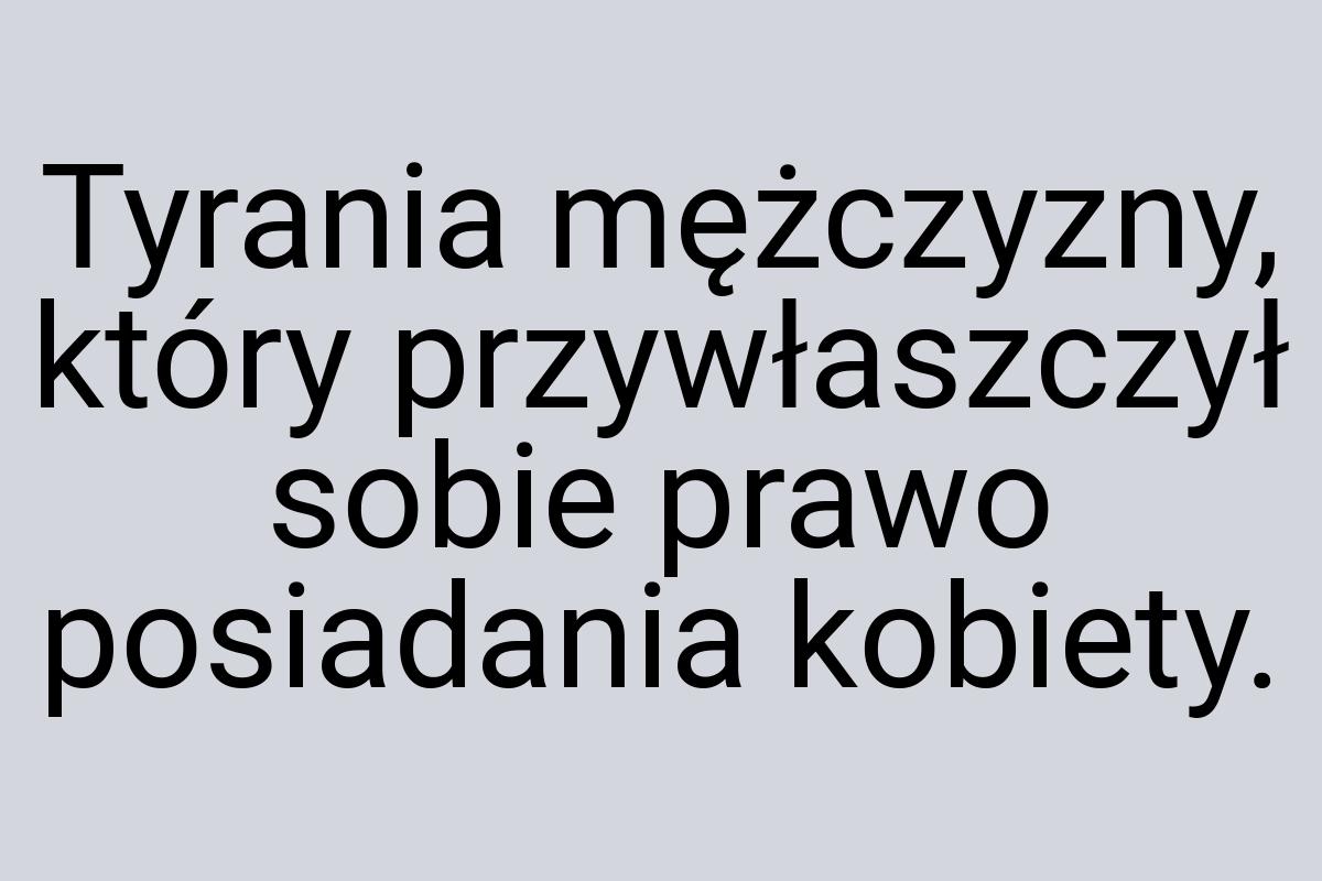 Tyrania mężczyzny, który przywłaszczył sobie prawo