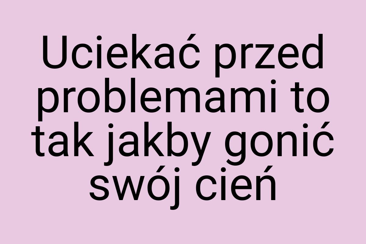 Uciekać przed problemami to tak jakby gonić swój cień