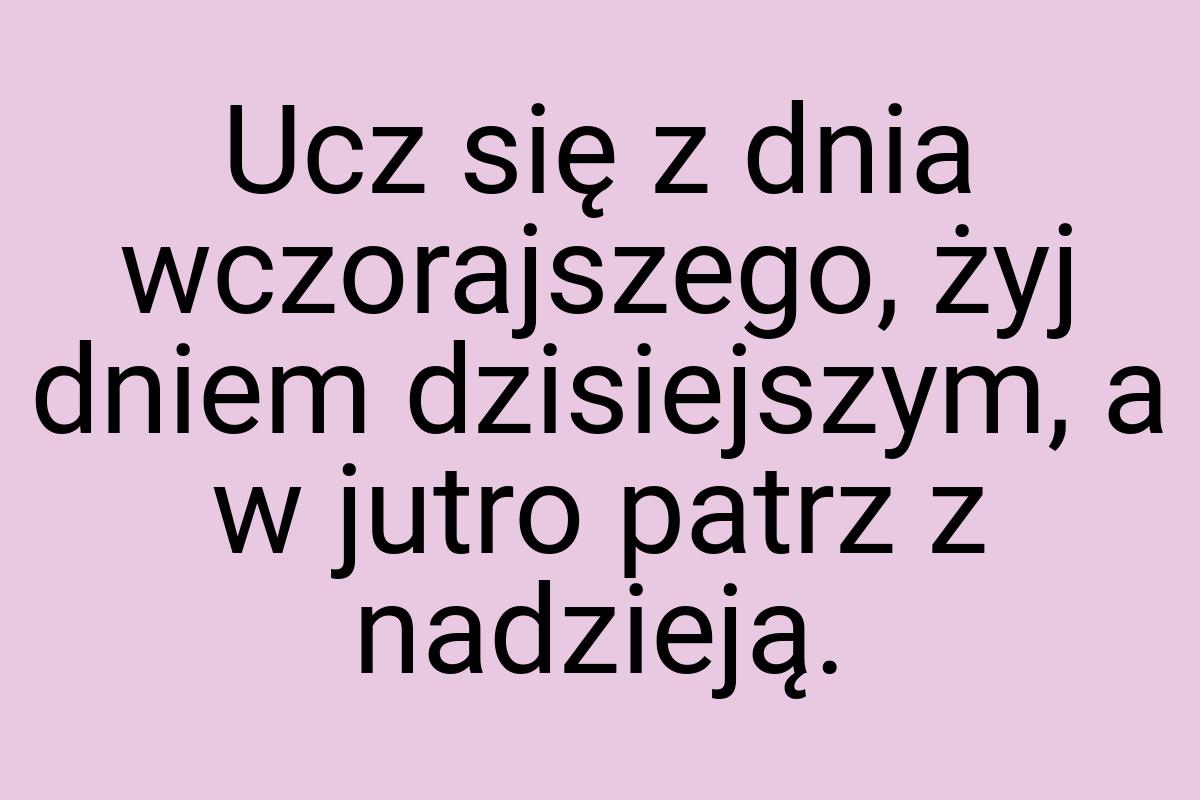 Ucz się z dnia wczorajszego, żyj dniem dzisiejszym, a w