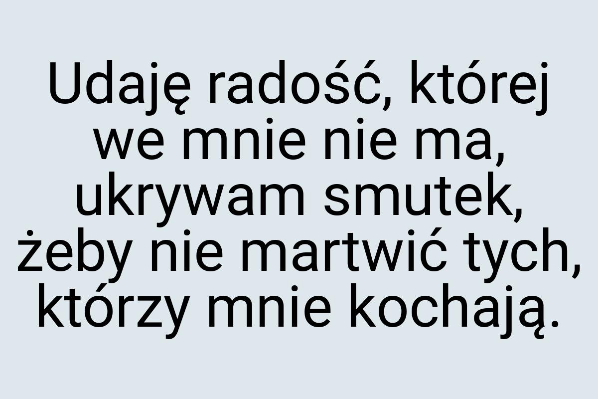 Udaję radość, której we mnie nie ma, ukrywam smutek, żeby