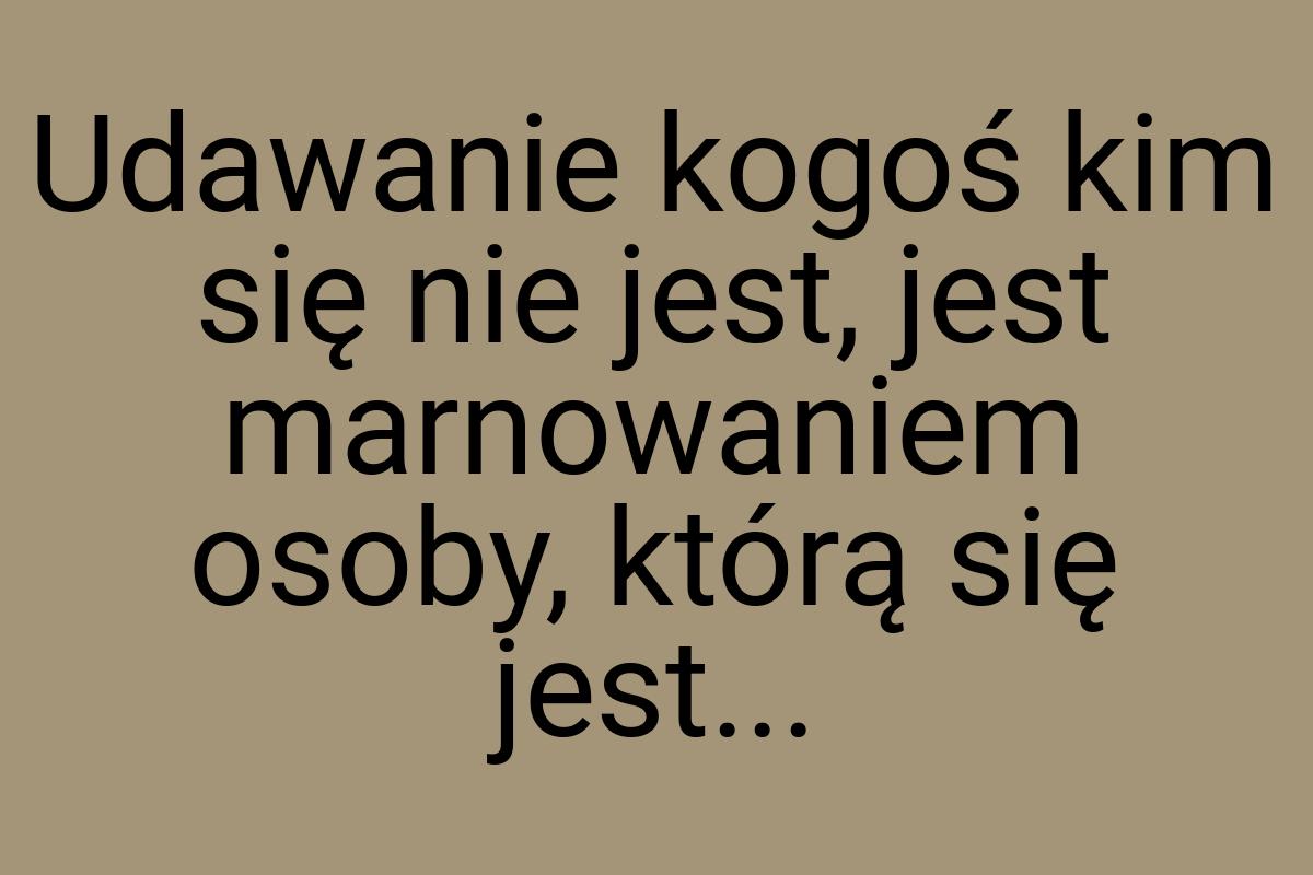 Udawanie kogoś kim się nie jest, jest marnowaniem osoby