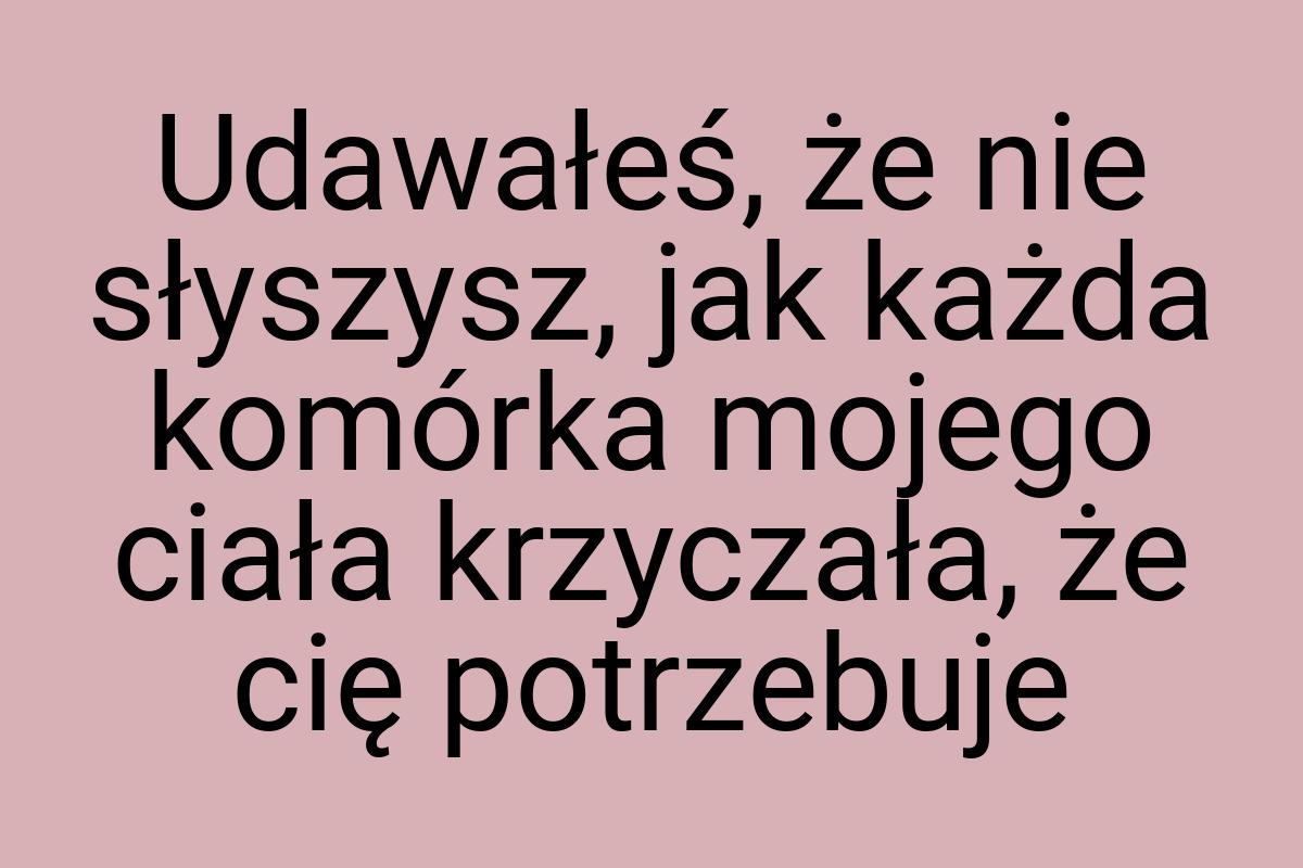 Udawałeś, że nie słyszysz, jak każda komórka mojego ciała