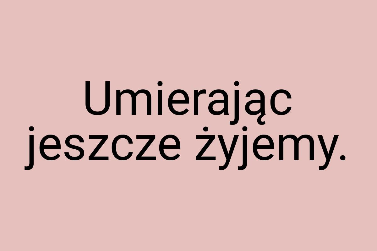 Umierając jeszcze żyjemy