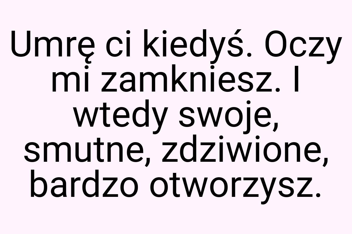 Umrę ci kiedyś. Oczy mi zamkniesz. I wtedy swoje, smutne