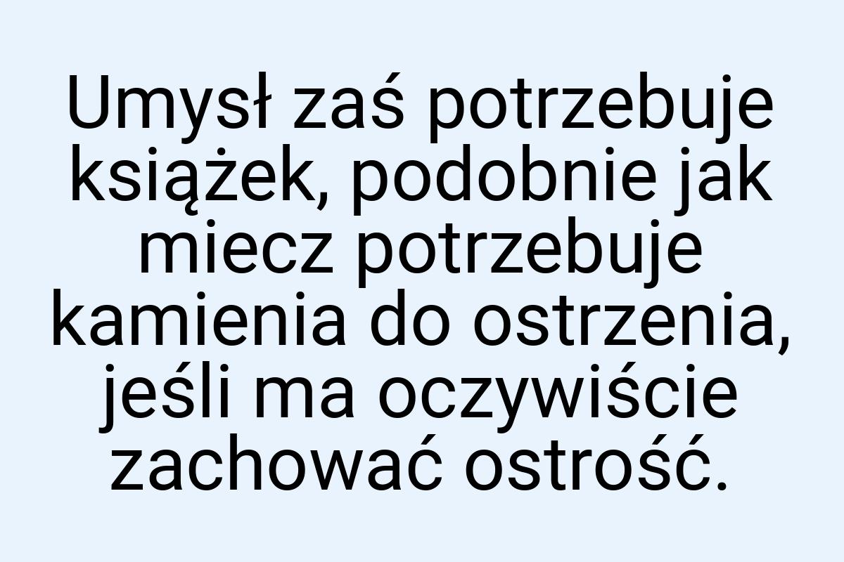 Umysł zaś potrzebuje książek, podobnie jak miecz potrzebuje