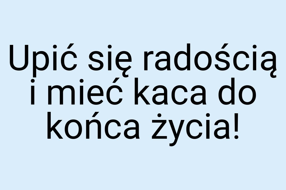 Upić się radością i mieć kaca do końca życia