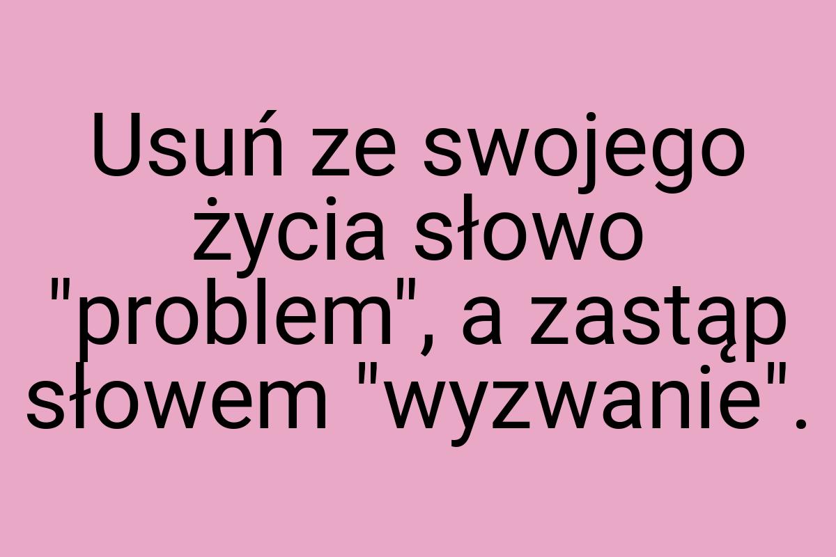 Usuń ze swojego życia słowo "problem", a zastąp słowem