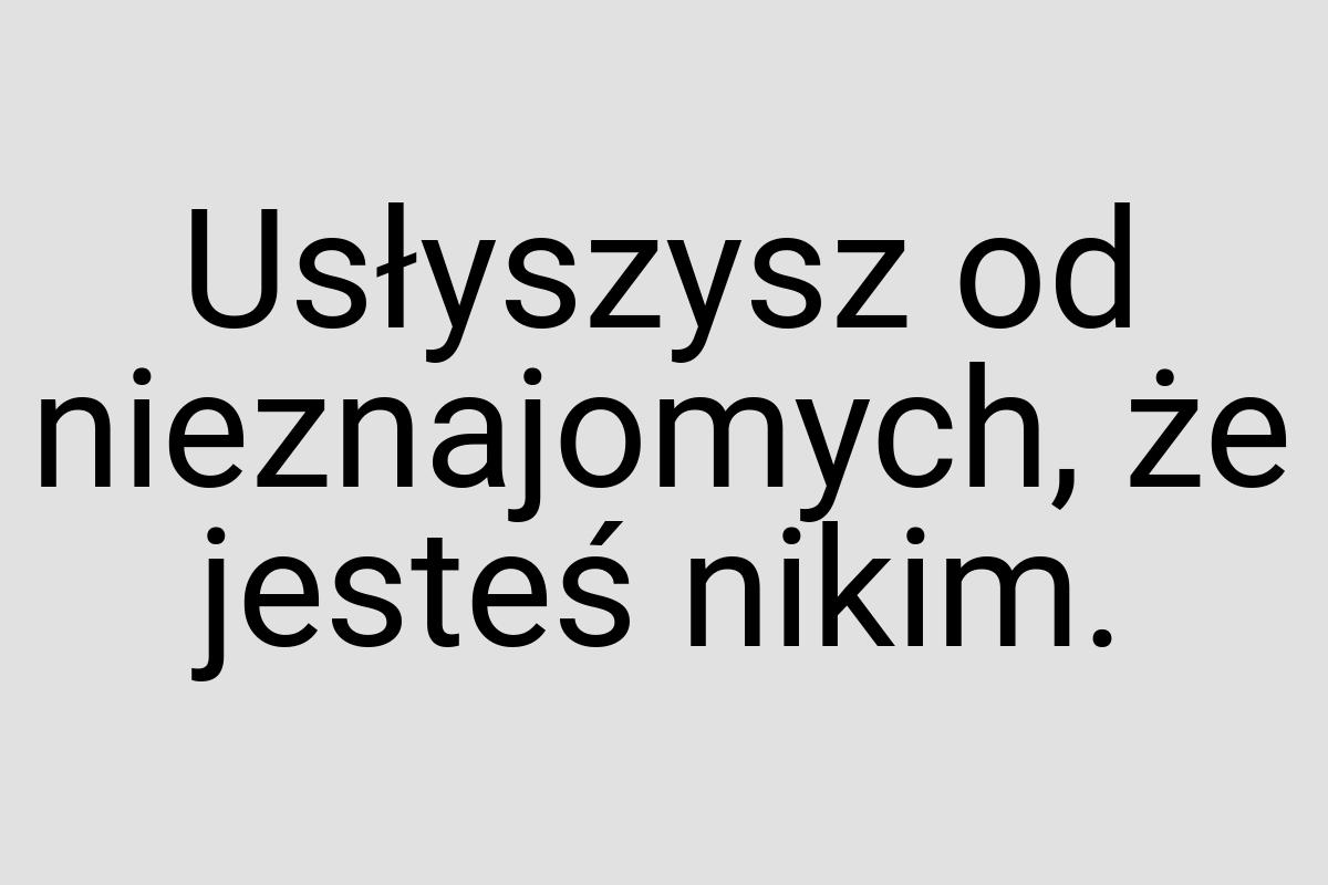 Usłyszysz od nieznajomych, że jesteś nikim