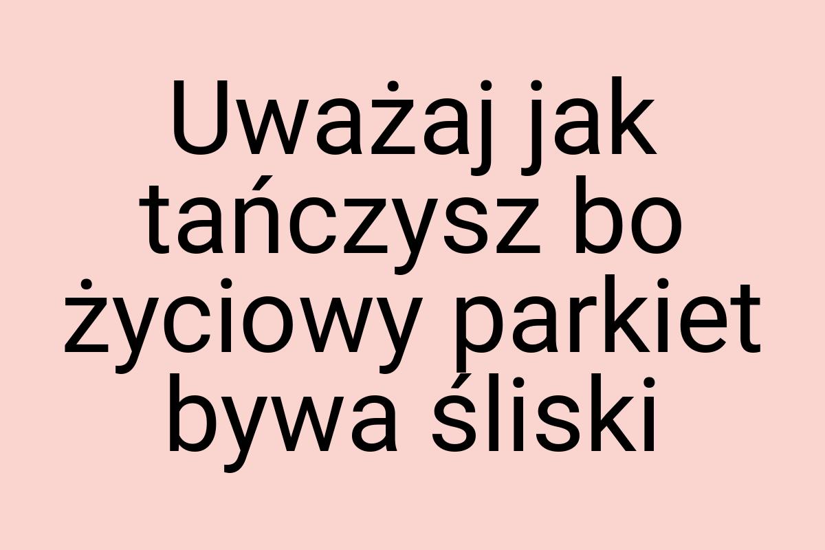 Uważaj jak tańczysz bo życiowy parkiet bywa śliski