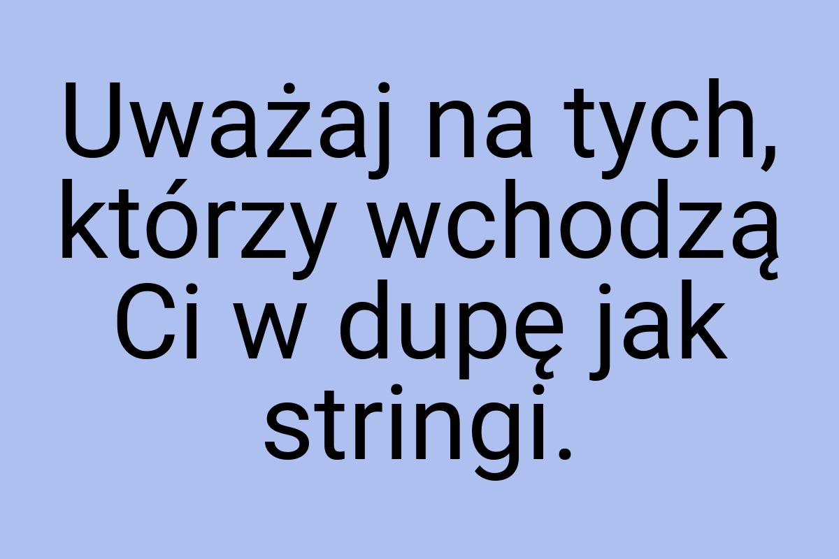 Uważaj na tych, którzy wchodzą Ci w dupę jak stringi