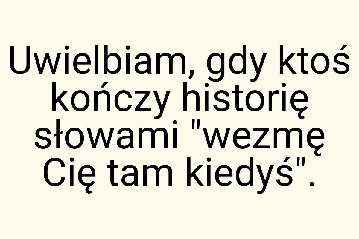 Uwielbiam, gdy ktoś kończy historię słowami "wezmę Cię tam