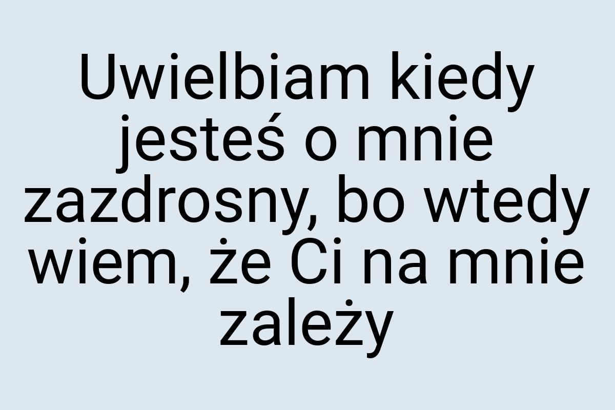 Uwielbiam kiedy jesteś o mnie zazdrosny, bo wtedy wiem, że