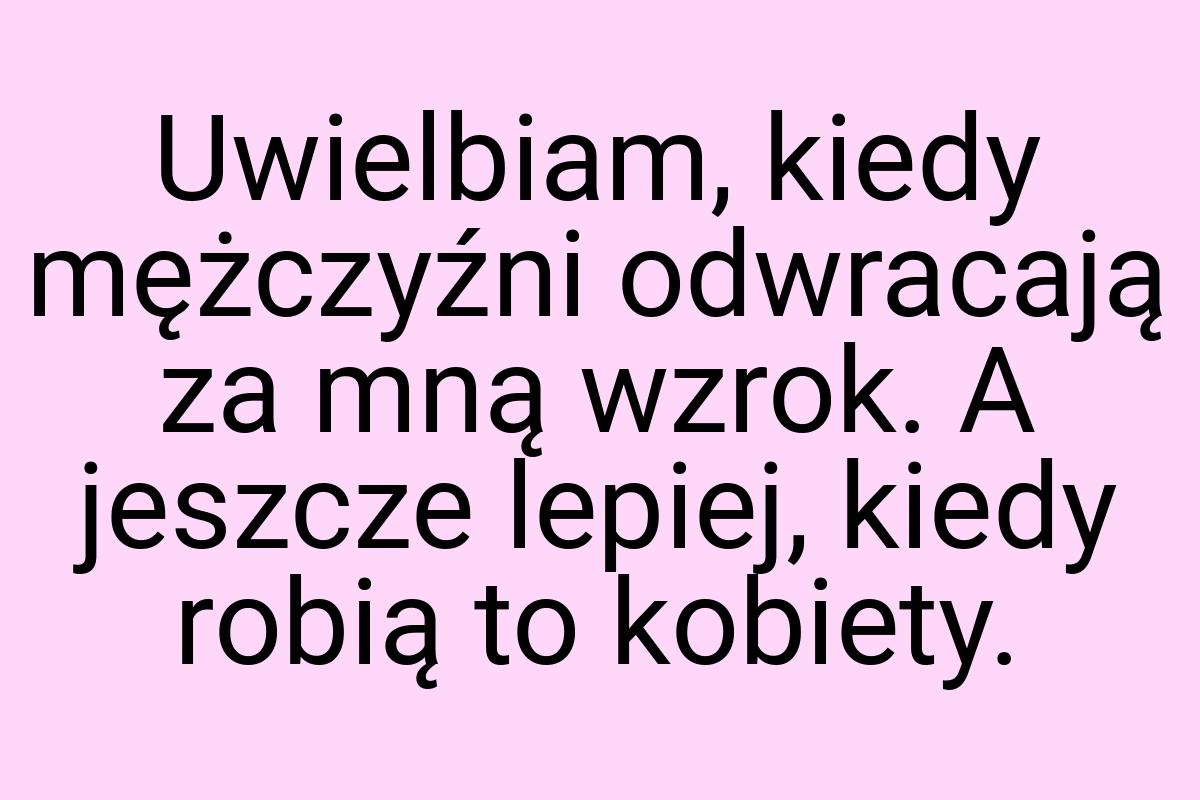 Uwielbiam, kiedy mężczyźni odwracają za mną wzrok. A