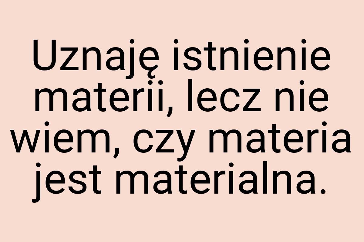 Uznaję istnienie materii, lecz nie wiem, czy materia jest