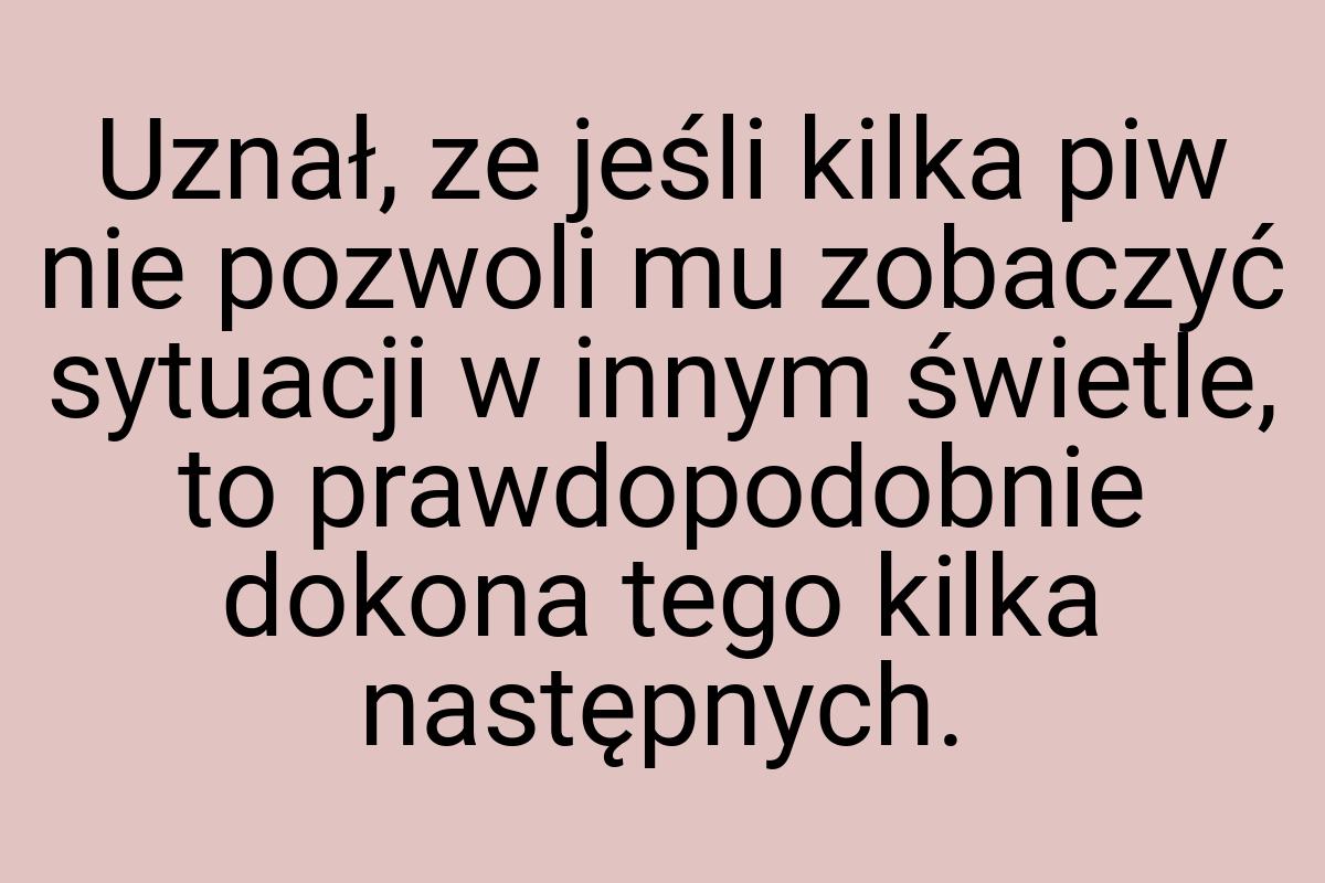 Uznał, ze jeśli kilka piw nie pozwoli mu zobaczyć sytuacji